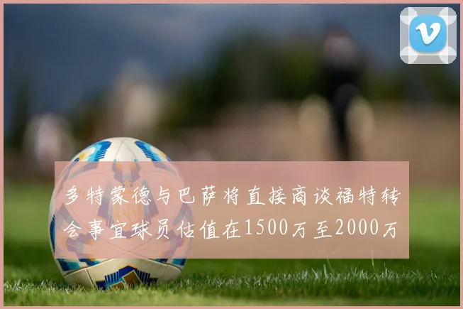 多特蒙德与巴萨将直接商谈福特转会事宜球员估值在1500万至2000万欧元之间