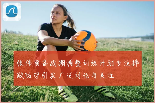 张伟丽备战期调整训练计划专注摔跤防守引发广泛讨论与关注