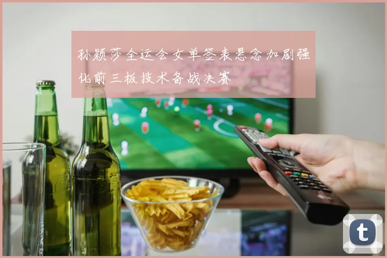 孙颖莎全运会女单签表悬念加剧强化前三板技术备战决赛