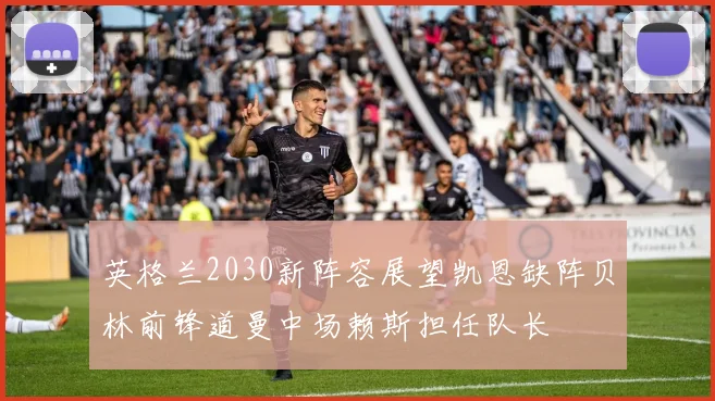 英格兰2030新阵容展望凯恩缺阵贝林前锋道曼中场赖斯担任队长